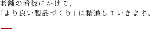 老舗の看板にかけて、「より良い製品づくり」に精進していきます。